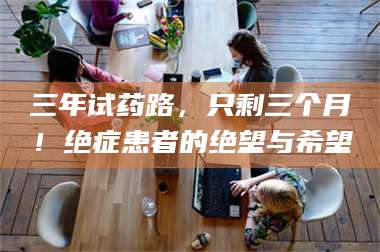 吉林三年试药路，只剩三个月！绝症患者的绝望与希望 第1张