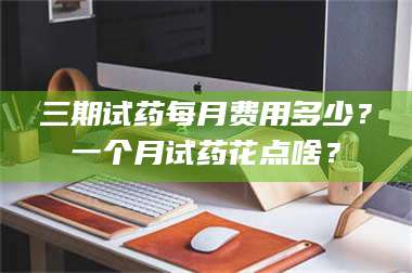 吉林三期试药每月费用多少？一个月试药花点啥？ 第1张