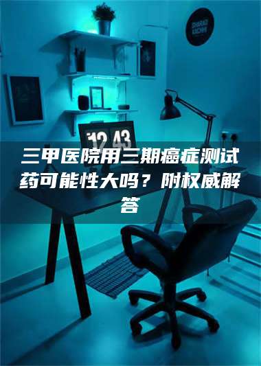 吉林三甲医院用三期***测试药可能性大吗？附权威解答 第1张