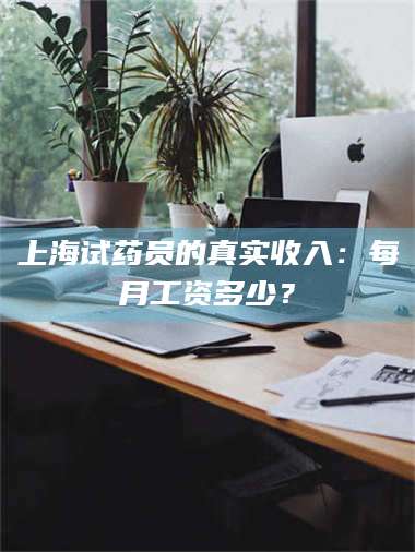 吉林上海试药员的真实收入：每月工资多少？ 第1张