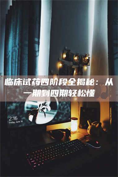 吉林临床试药四阶段全揭秘：从一期到四期轻松懂 第1张