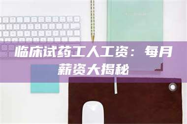 吉林临床试药工人工资：每月薪资大揭秘 第1张