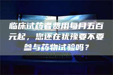 吉林临床试药者费用每月五百元起，您还在犹豫要不要参与药物试验吗？ 第1张