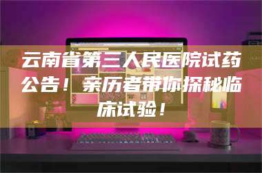吉林云南省第三人民医院试药公告！亲历者带你探秘临床试验！ 第1张