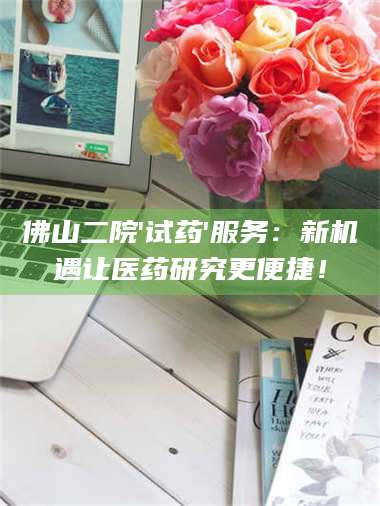 吉林佛山二院'试药'服务:新机遇让医药研究更便捷! 第1张 吉林佛山二院'试药'服务:新机遇让医药研究更便捷! 第1张