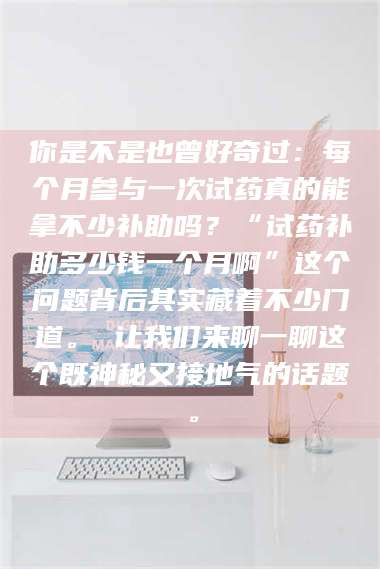 吉林你是不是也曾好奇过：每个月参与一次试药真的能拿不少补助吗？“试药补助多少钱一个月啊”这个问题背后其实藏着不少门道。 让我们来聊一聊这个既神秘又接地气的话题。 第1张