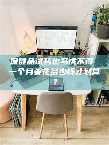 吉林保健品试药也马虎不得 一个月要花多少钱才划算？ 第1张