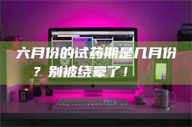 吉林六月份的试药期是几月份？别被绕晕了！😌 第1张