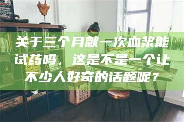 吉林关于三个月献一次血浆能试药吗,这是不是一个让不少人好奇的话题呢? 第1张 吉林关于三个月献一次血浆能试药吗,这是不是一个让不少人好奇的话题呢? 第1张