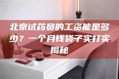 吉林北京试药员的工资能是多少？一个月钱袋子实打实揭秘 第1张