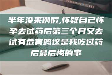 吉林半年没来例假,怀疑自己怀孕去试药后第三个月又去试有危害吗这是我吃过药后最后悔的事 第1张
