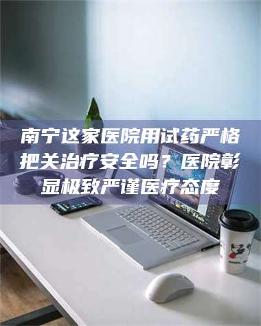吉林南宁这家医院用试药严格把关***安全吗？医院彰显极致严谨医疗态度 第1张