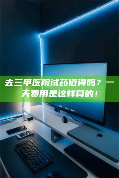 吉林去三甲医院试药值得吗？一天费用是这样算的！ 第1张