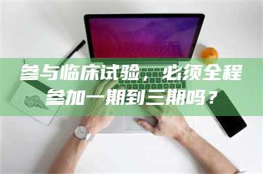 吉林参与临床试验，必须全程参加一期到三期吗？ 第1张