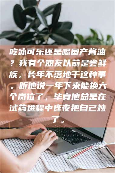 吉林吃冰可乐还是喝国产酱油？我有个朋友以前是尝鲜族，长年不落地干这种事。听他说一年下来能换六个岗位了，毕竟他总是在试药进程中连夜把自己炒了。 第1张