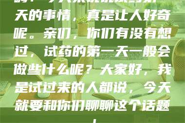 吉林嗨!今天来说说试药第一天的事情,真是让人好奇呢。亲们,你们有没有想过,试药的第一天一般会做些什么呢?大家好,我是试过来的人都说,今天就要和你们聊聊这个话题! 第1张 吉林嗨!今天来说说试药第一天的事情,真是让人好奇呢。亲们,你们有没有想过,试药的第一天一般会做些什么呢?大家好,我是试过来的人都说,今天就要和你们聊聊这个话题! 第1张