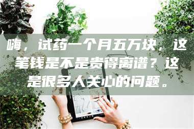 吉林嗨，试药一个月五万块，这笔钱是不是贵得离谱？这是很多人关心的问题。 第1张