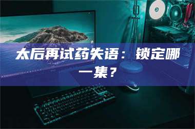 吉林太后再试药失语：锁定哪一集？ 第1张