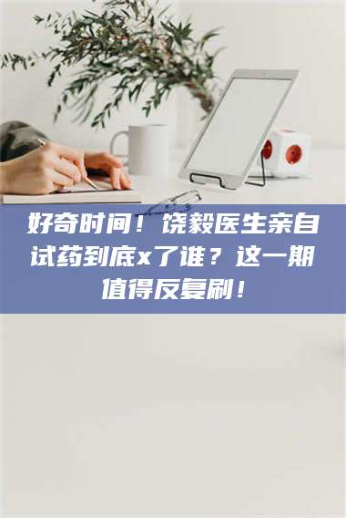 吉林好奇时间!饶毅医生亲自试药到底x了谁?这一期值得反复刷! 第1张 吉林好奇时间!饶毅医生亲自试药到底x了谁?这一期值得反复刷! 第1张