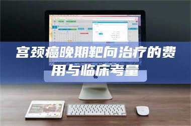 吉林宫颈癌晚期靶向***的费用与临床考量 第1张