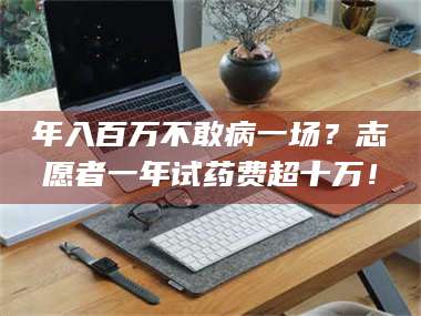 吉林年入百万不敢病一场？志愿者一年试药费超十万！ 第1张
