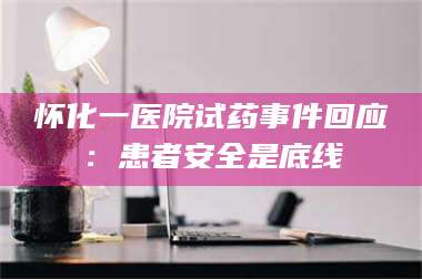 吉林怀化一医院试药事件回应：患者安全是底线 第1张