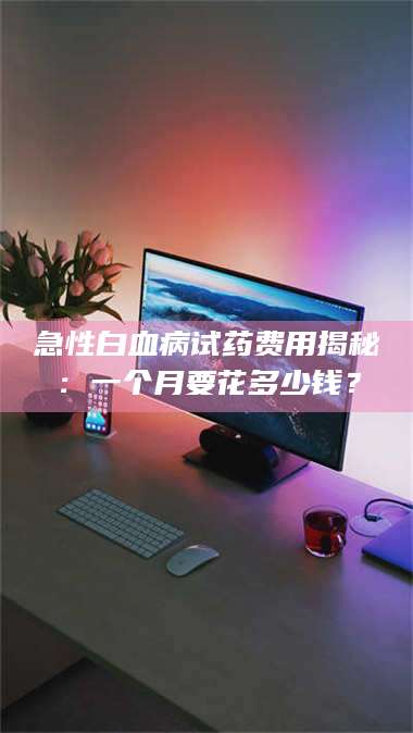 吉林急性白血病试药费用揭秘：一个月要花多少钱？ 第1张