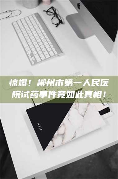 吉林惊爆!郴州市第一人民医院试药事件竟如此真相! 第1张 吉林惊爆!郴州市第一人民医院试药事件竟如此真相! 第1张