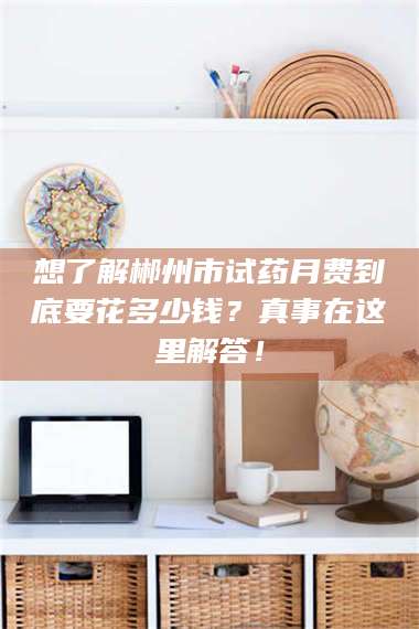 吉林想了解郴州市试药月费到底要花多少钱？真事在这里解答！ 第1张