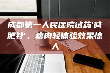 吉林成都第一人民医院试药'***针'，瘦肉轻体验效果惊人 第1张