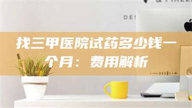 吉林找三甲医院试药多少钱一个月：费用解析 第1张