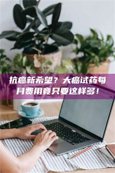 吉林抗癌新希望？大癌试药每月费用竟只要这样多！ 第1张