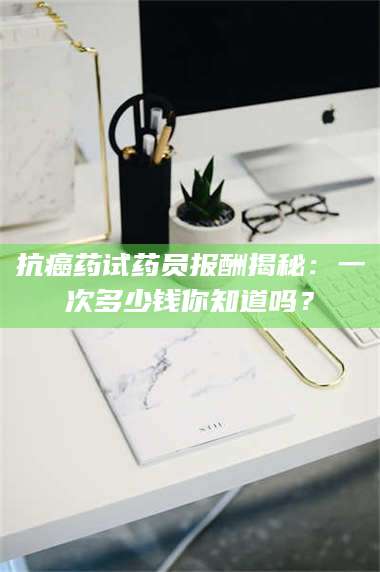 吉林抗癌药试药员报酬揭秘:一次多少钱你知道吗? 第1张 吉林抗癌药试药员报酬揭秘:一次多少钱你知道吗? 第1张