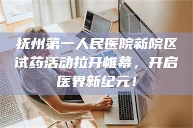 吉林抚州第一人民医院新院区试药活动拉开帷幕，开启医界新纪元！ 第1张