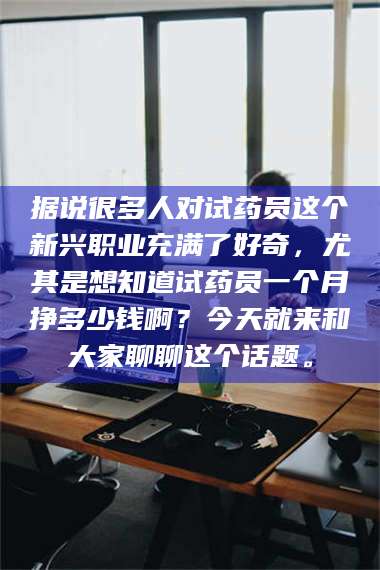 吉林据说很多人对试药员这个新兴职业充满了好奇，尤其是想知道试药员一个月挣多少钱啊？今天就来和大家聊聊这个话题。 第1张