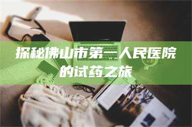 吉林探秘佛山市第一人民医院的试药之旅 第1张