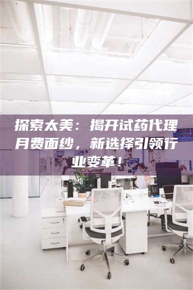 吉林探索太美:揭开试药代理月费面纱,新选择引领行业变革! 第1张 吉林探索太美:揭开试药代理月费面纱,新选择引领行业变革! 第1张