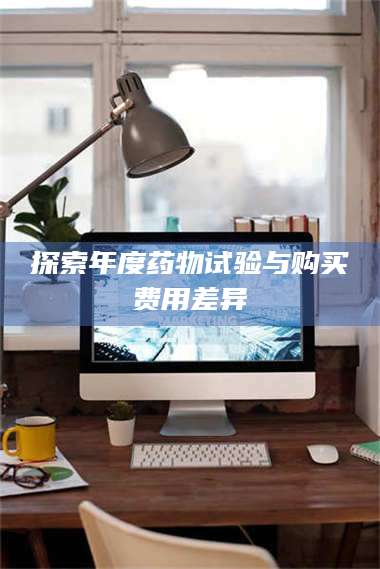 吉林探索年度药物试验与购买费用差异 第1张 吉林探索年度药物试验与购买费用差异 第1张