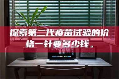 吉林探索第二代疫苗试验的价格一针要多少钱。 第1张 吉林探索第二代疫苗试验的价格一针要多少钱。 第1张