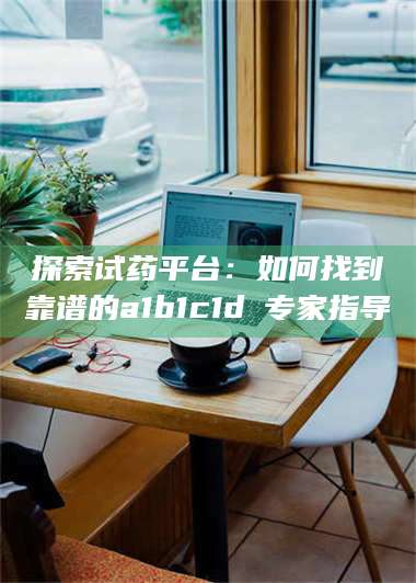 吉林探索试药平台：如何找到靠谱的a1b1c1d溦专家指导 第1张