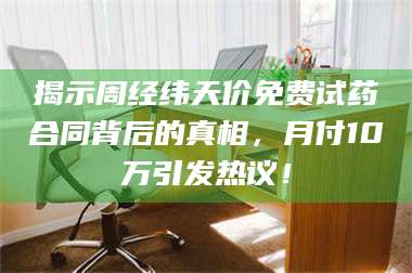 吉林揭示周经纬天价免费试药合同背后的真相，月付10万引发热议！ 第1张