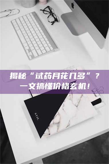 吉林揭秘“试药月花几多”?一文搞懂价格玄机! 第1张 吉林揭秘“试药月花几多”?一文搞懂价格玄机! 第1张