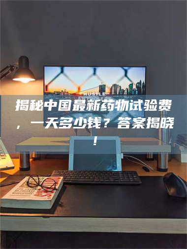 吉林揭秘中国最新药物试验费,一天多少钱?答案揭晓! 第1张 吉林揭秘中国最新药物试验费,一天多少钱?答案揭晓! 第1张