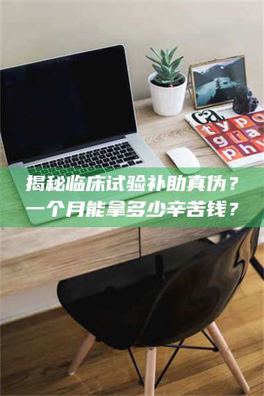 吉林揭秘临床试验补助真伪？一个月能拿多少辛苦钱？ 第1张