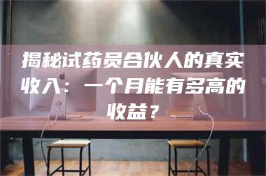 吉林揭秘试药员合伙人的真实收入：一个月能有多高的收益？ 第1张
