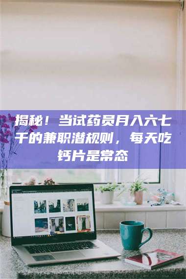 吉林揭秘！当试药员月入六七千的兼职潜规则，每天吃钙片是常态 第1张