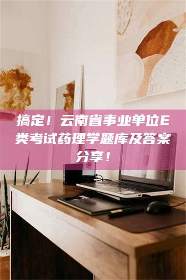 吉林搞定！云南省事业单位E类考试药理学题库及答案分享！ 第1张