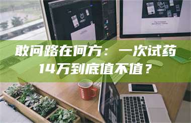 吉林敢问路在何方：一次试药14万到底值不值？ 第1张