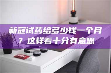 吉林新冠试药给多少钱一个月?这样看十分有意思 第1张 吉林新冠试药给多少钱一个月?这样看十分有意思 第1张