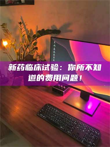 吉林新药临床试验：你所不知道的费用问题！ 第1张
